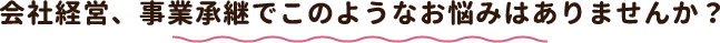 会社経営、事業承継でこのようなお悩みはありませんか?