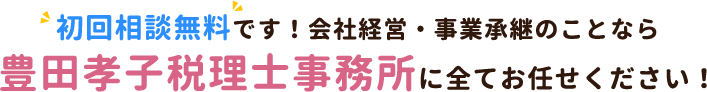 初回相談無料です！会社経営・事業承継のことなら豊田孝子税理士事務所に全てお任せください！